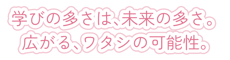 学びの多さは、未来の多さ。 広がる、ワタシの可能性。