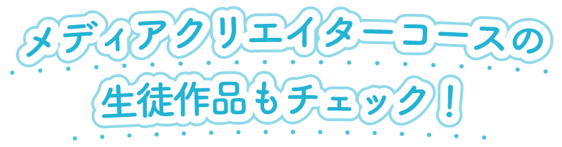 メディアクリエイターコースの生徒作品もチェック！