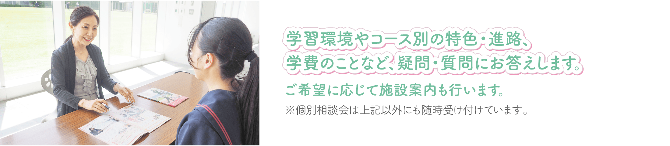 学習環境やコース別の特色・進路、学費のことなど、疑問・質問にお答えします。
ご希望に応じて施設案内も行います。
※個別相談会は上記以外にも随時受け付けています。