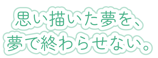 思い描いた夢を、夢で終わらせない。