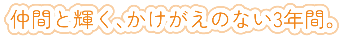 仲間と輝く、かけがえのない3年間。