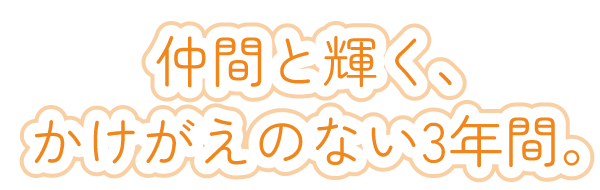 仲間と輝く、かけがえのない3年間。