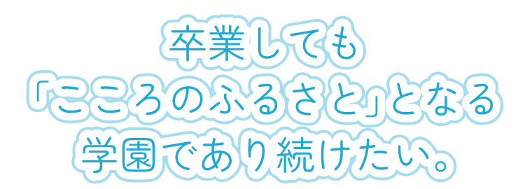 卒業しても「こころのふるさと」となる学園であり続けたい。