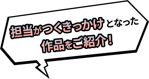 担当がつくきっかけとなった作品をご紹介！